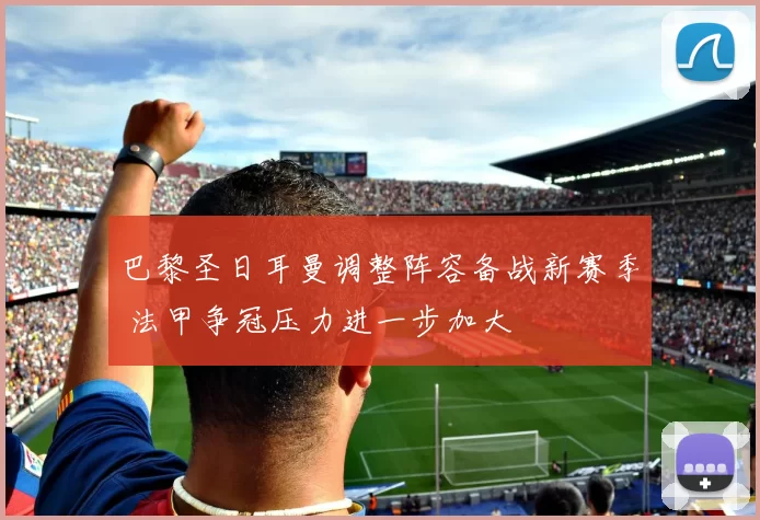 巴黎圣日耳曼调整阵容备战新赛季 法甲争冠压力进一步加大