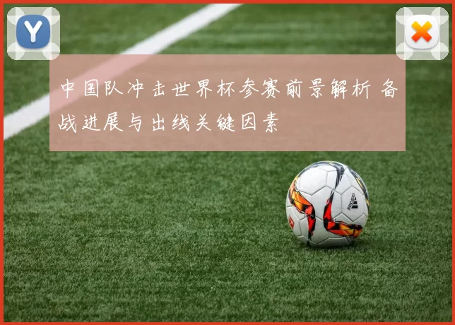 中国队冲击世界杯参赛前景解析 备战进展与出线关键因素