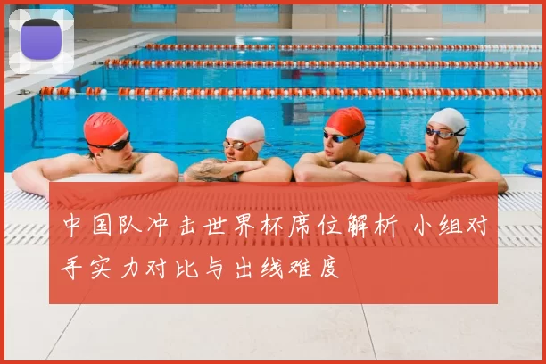 中国队冲击世界杯席位解析 小组对手实力对比与出线难度