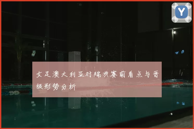 女足澳大利亚对瑞典赛前看点与晋级形势分析