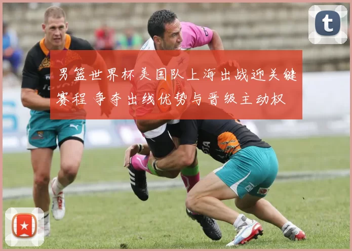 男篮世界杯美国队上海出战迎关键赛程 争夺出线优势与晋级主动权