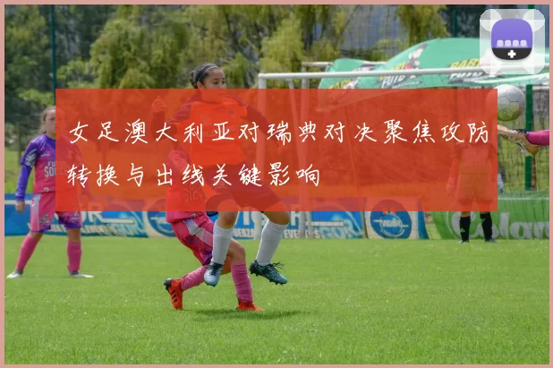 女足澳大利亚对瑞典对决聚焦攻防转换与出线关键影响