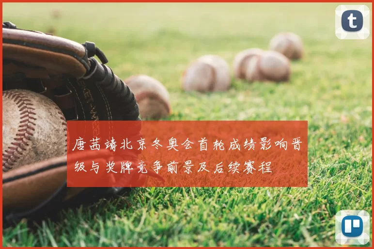 唐茜靖北京冬奥会首轮成绩影响晋级与奖牌竞争前景及后续赛程