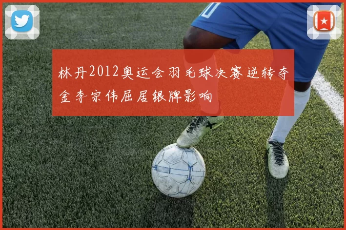 林丹2012奥运会羽毛球决赛逆转夺金李宗伟屈居银牌影响