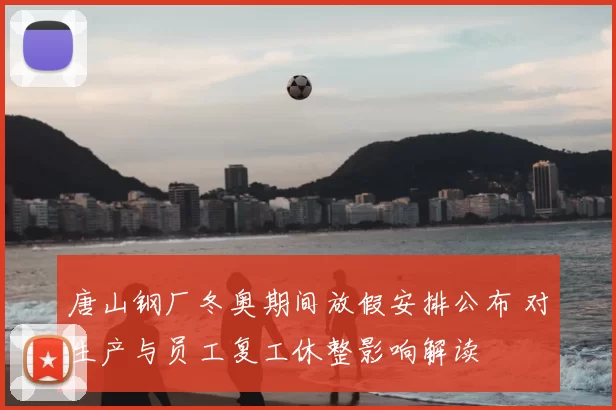 唐山钢厂冬奥期间放假安排公布 对生产与员工复工休整影响解读