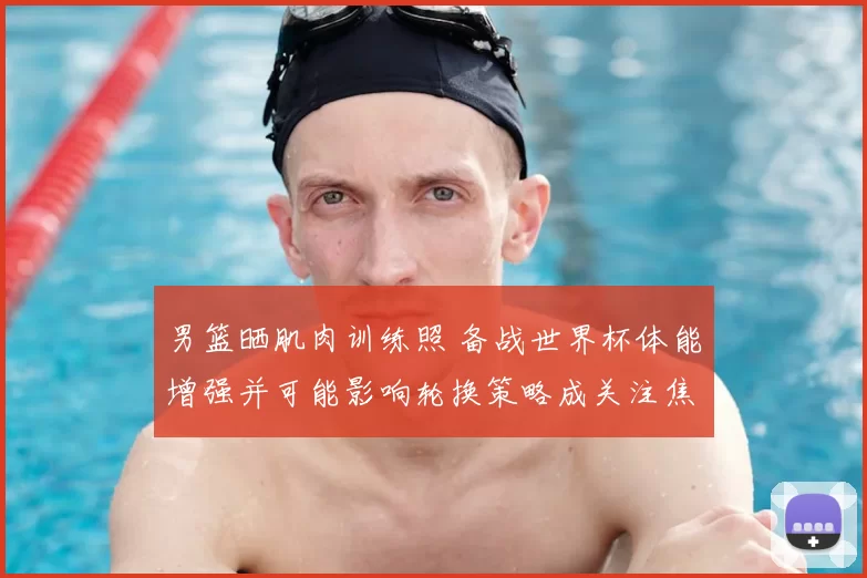 男篮晒肌肉训练照 备战世界杯体能增强并可能影响轮换策略成关注焦点