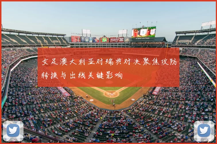 女足澳大利亚对瑞典对决聚焦攻防转换与出线关键影响