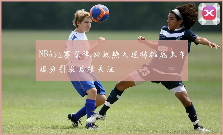 NBA比赛录像回放热火逆转雄鹿末节追分引发后续关注