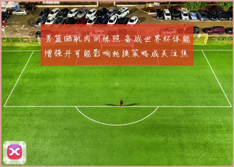 男篮晒肌肉训练照 备战世界杯体能增强并可能影响轮换策略成关注焦点