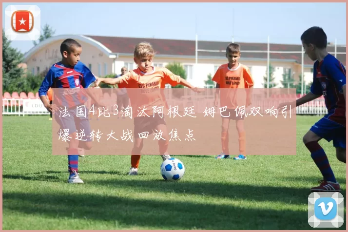 法国4比3淘汰阿根廷 姆巴佩双响引爆逆转大战回放焦点