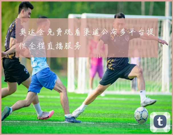 奥运会免费观看渠道公布多平台提供全程直播服务