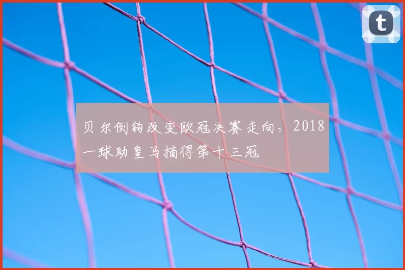 贝尔倒钩改变欧冠决赛走向，2018一球助皇马摘得第十三冠
