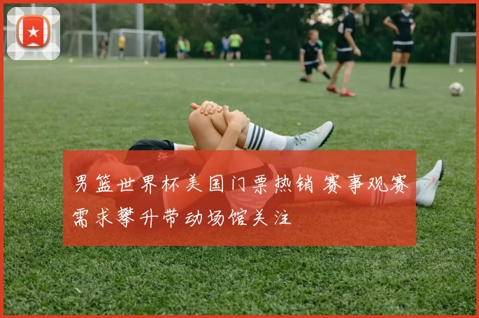 男篮世界杯美国门票热销 赛事观赛需求攀升带动场馆关注