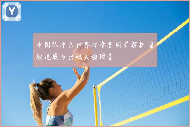 中国队冲击世界杯参赛前景解析 备战进展与出线关键因素
