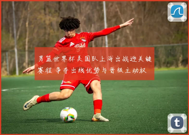 男篮世界杯美国队上海出战迎关键赛程 争夺出线优势与晋级主动权