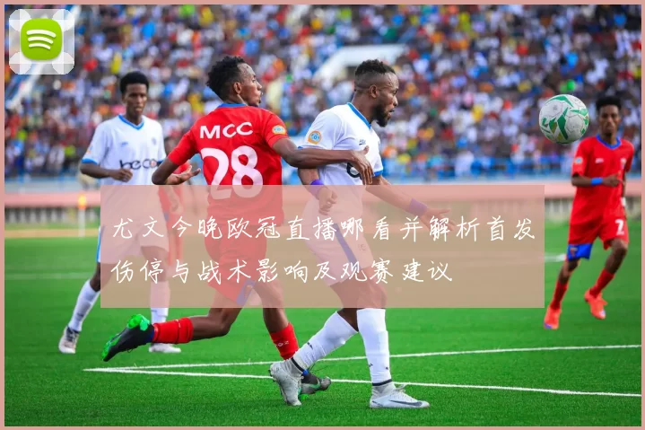 尤文今晚欧冠直播哪看并解析首发伤停与战术影响及观赛建议