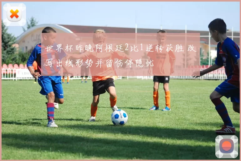 世界杯昨晚阿根廷2比1逆转获胜 改写出线形势并留伤停隐忧