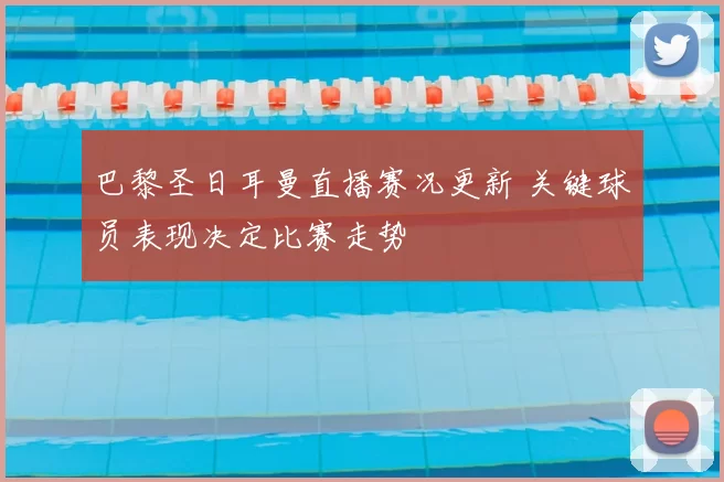 巴黎圣日耳曼直播赛况更新 关键球员表现决定比赛走势