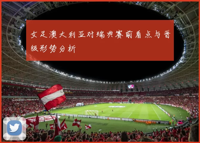 女足澳大利亚对瑞典赛前看点与晋级形势分析