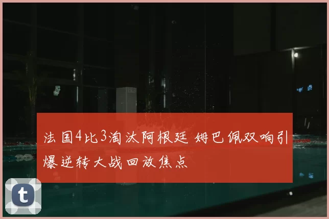 法国4比3淘汰阿根廷 姆巴佩双响引爆逆转大战回放焦点