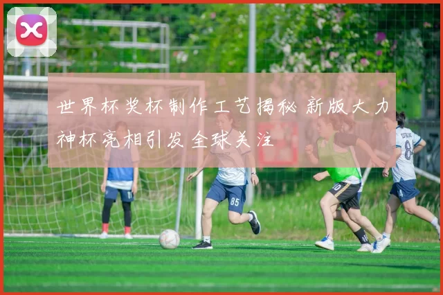 世界杯奖杯制作工艺揭秘 新版大力神杯亮相引发全球关注