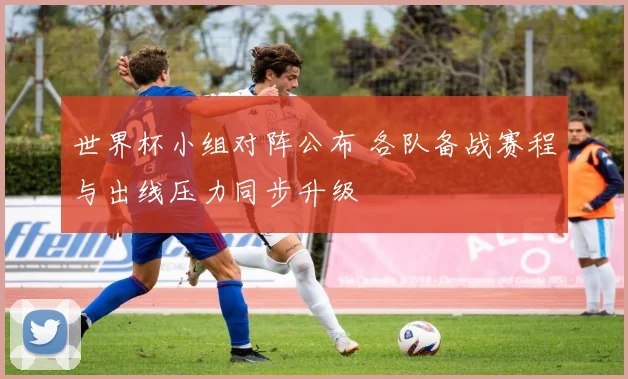 世界杯小组对阵公布 各队备战赛程与出线压力同步升级