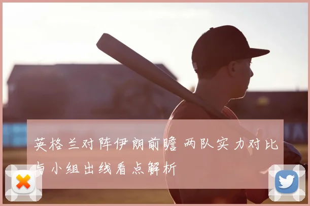 英格兰对阵伊朗前瞻 两队实力对比与小组出线看点解析