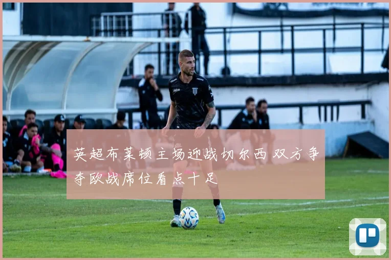 英超布莱顿主场迎战切尔西 双方争夺欧战席位看点十足