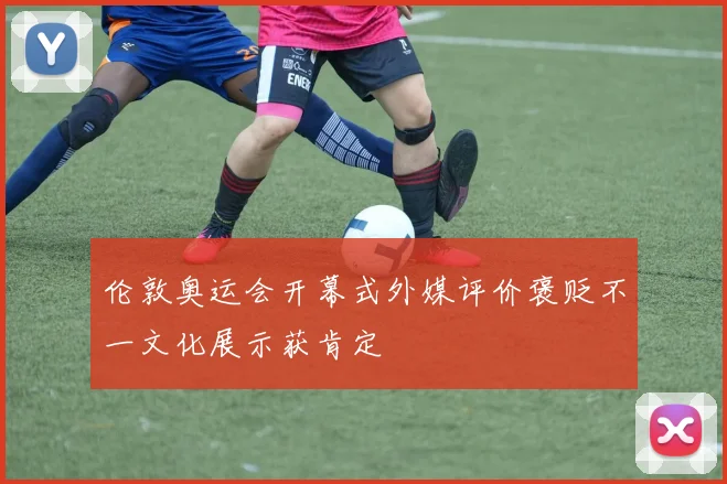 伦敦奥运会开幕式外媒评价褒贬不一文化展示获肯定