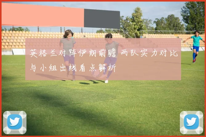 英格兰对阵伊朗前瞻 两队实力对比与小组出线看点解析