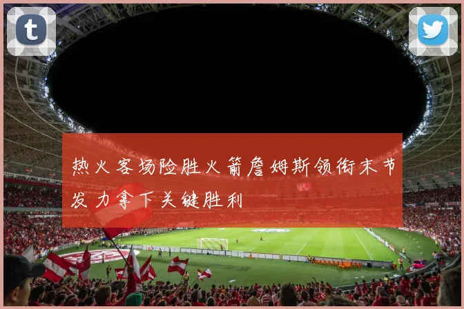 热火客场险胜火箭詹姆斯领衔末节发力拿下关键胜利