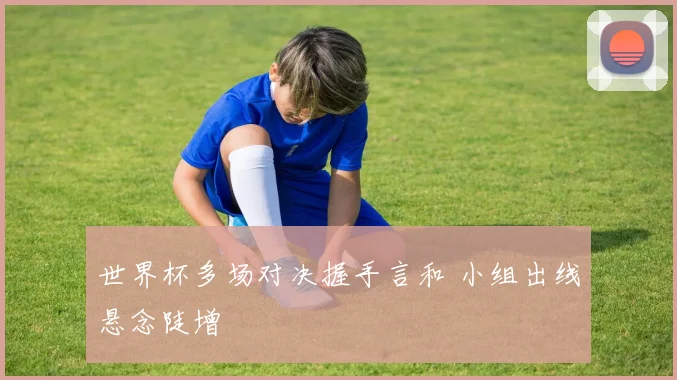 世界杯多场对决握手言和 小组出线悬念陡增